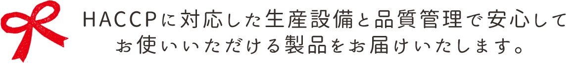 HACCPに対応した生産設備と品質管理で安心して お使いいただける製品をお届けいたします。